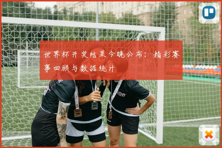 世界杯开奖结果今晚公布：精彩赛事回顾与数据统计