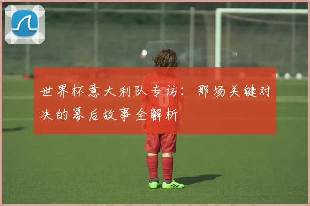 世界杯意大利队专访：那场关键对决的幕后故事全解析