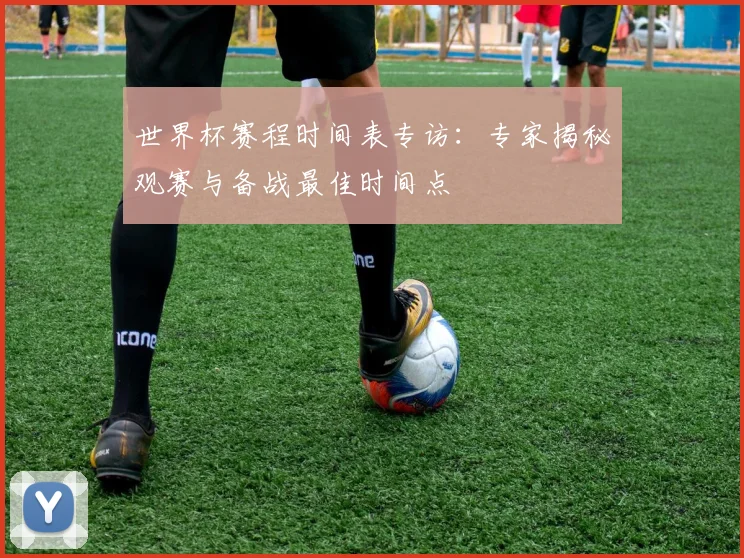 世界杯赛程时间表专访：专家揭秘观赛与备战最佳时间点