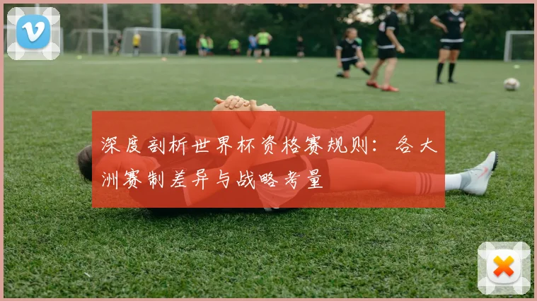 深度剖析世界杯资格赛规则：各大洲赛制差异与战略考量