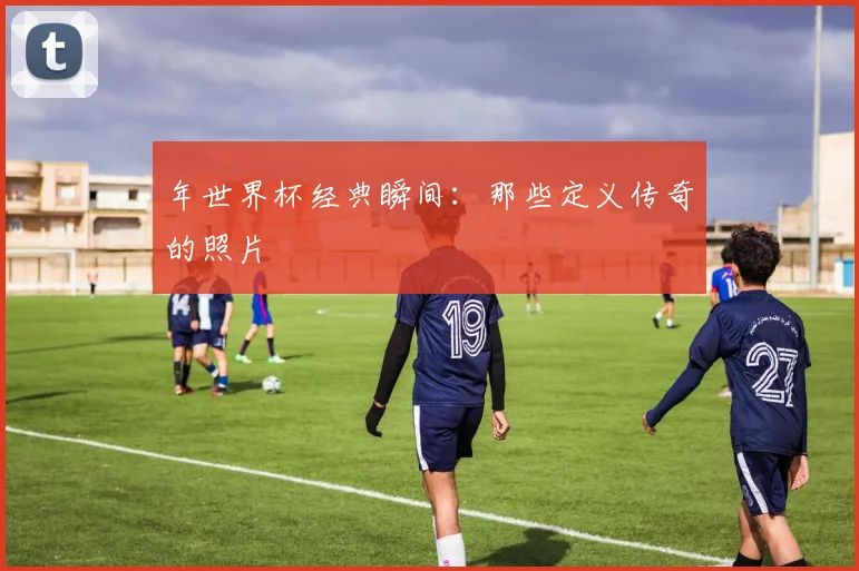 年世界杯经典瞬间：那些定义传奇的照片