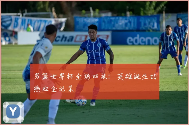男篮世界杯全场回放：英雄诞生的热血全记录