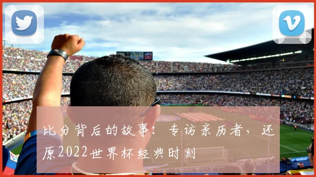 比分背后的故事：专访亲历者，还原2022世界杯经典时刻