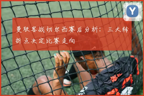 曼联客战切尔西赛后分析：三大转折点决定比赛走向