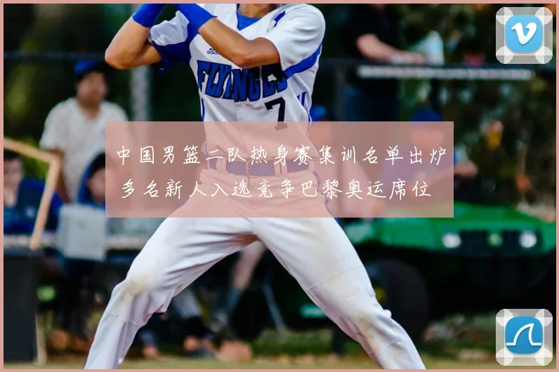 中国男篮二队热身赛集训名单出炉 多名新人入选竞争巴黎奥运席位