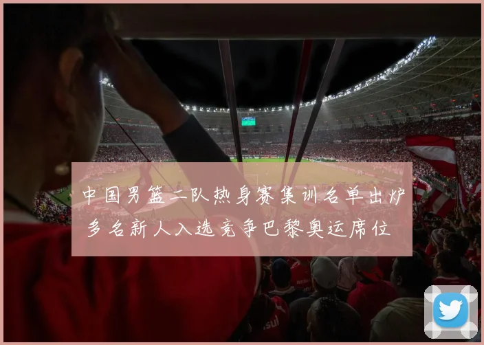 中国男篮二队热身赛集训名单出炉 多名新人入选竞争巴黎奥运席位