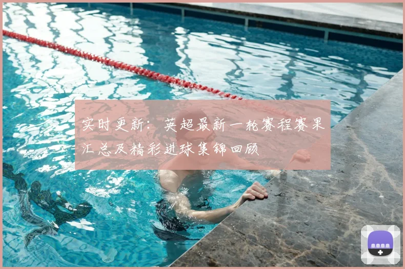 实时更新：英超最新一轮赛程赛果汇总及精彩进球集锦回顾