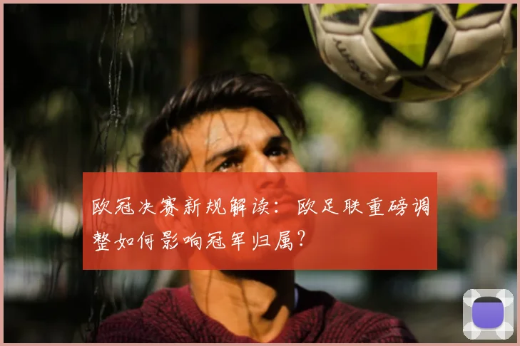 欧冠决赛新规解读：欧足联重磅调整如何影响冠军归属？