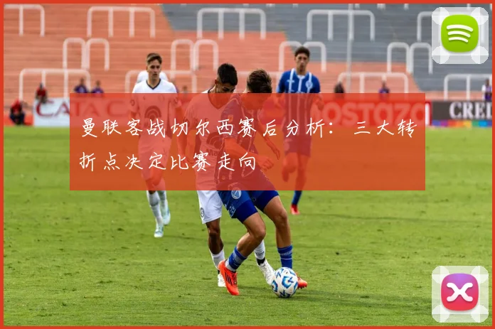 曼联客战切尔西赛后分析:三大转折点决定比赛走向