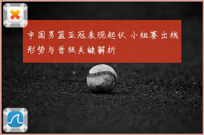 中国男篮亚冠表现起伏 小组赛出线形势与晋级关键解析