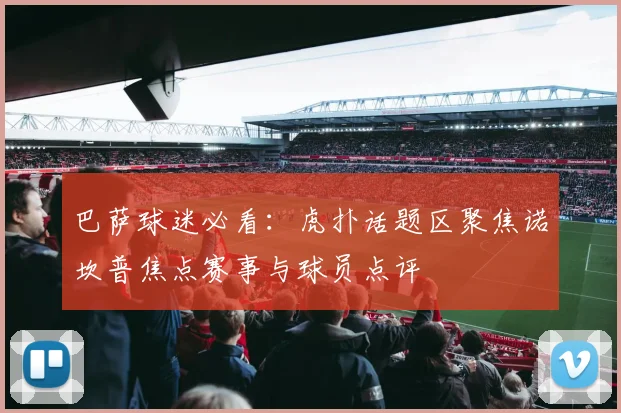 巴萨球迷必看：虎扑话题区聚焦诺坎普焦点赛事与球员点评