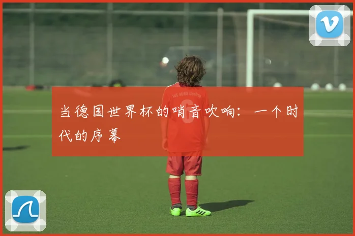 当德国世界杯的哨音吹响：一个时代的序幕