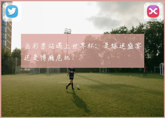 当彩票站遇上世界杯：是球迷盛宴还是博瘾危机？