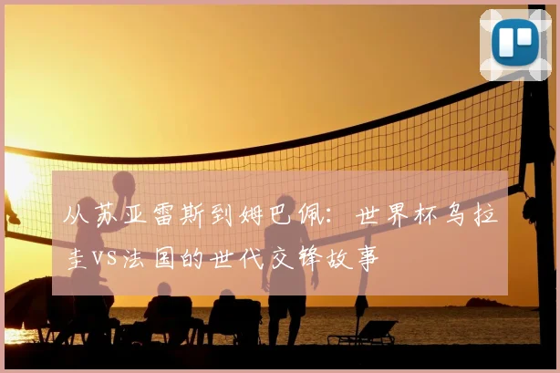 从苏亚雷斯到姆巴佩：世界杯乌拉圭vs法国的世代交锋故事